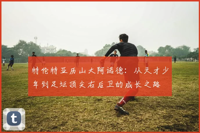 特伦特亚历山大阿诺德：从天才少年到足坛顶尖右后卫的成长之路