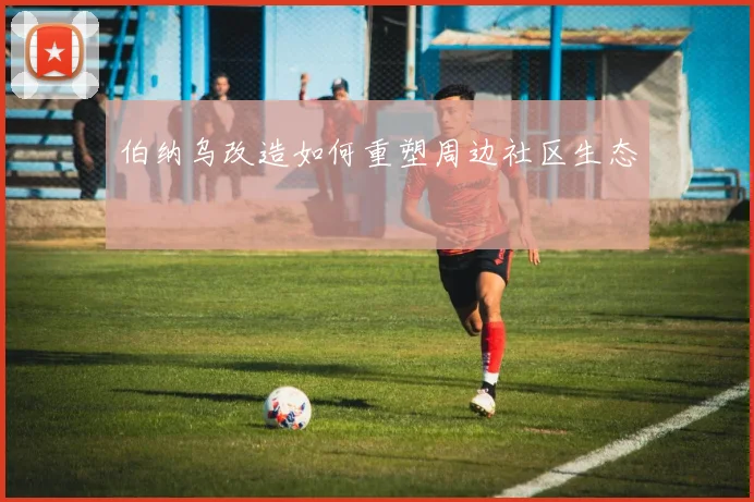 伯纳乌改造如何重塑周边社区生态