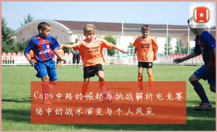 Caps中路的崛起与挑战解析电竞赛场中的战术演变与个人风采