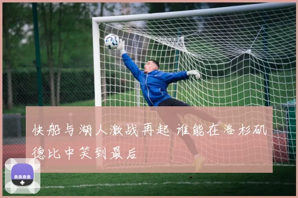 快船与湖人激战再起 谁能在洛杉矶德比中笑到最后