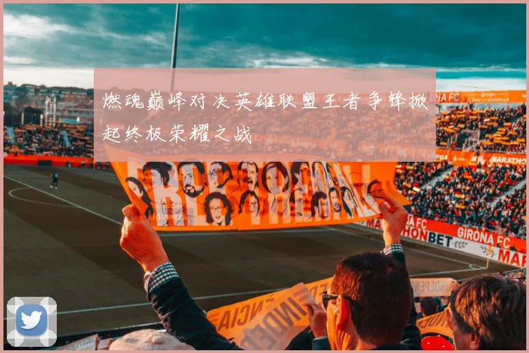 燃魂巅峰对决英雄联盟王者争锋掀起终极荣耀之战