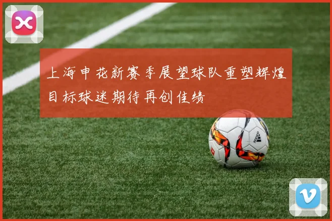 上海申花新赛季展望球队重塑辉煌目标球迷期待再创佳绩