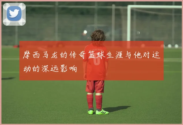 摩西马龙的传奇篮球生涯与他对运动的深远影响