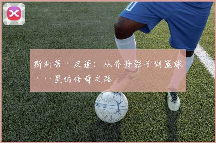 斯科蒂·皮蓬：从乔丹影子到篮球巨星的传奇之路