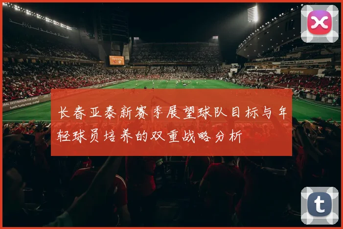 长春亚泰新赛季展望球队目标与年轻球员培养的双重战略分析