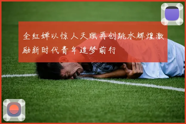 全红婵以惊人天赋再创跳水辉煌激励新时代青年追梦前行