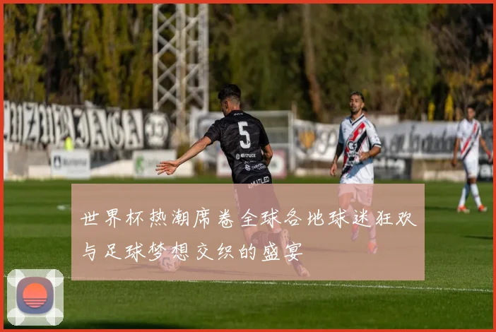 世界杯热潮席卷全球各地球迷狂欢与足球梦想交织的盛宴