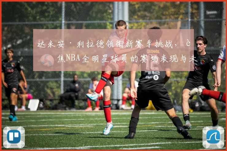 达米安·利拉德领衔新赛季挑战，聚焦NBA全明星球员的赛场表现与未来前景