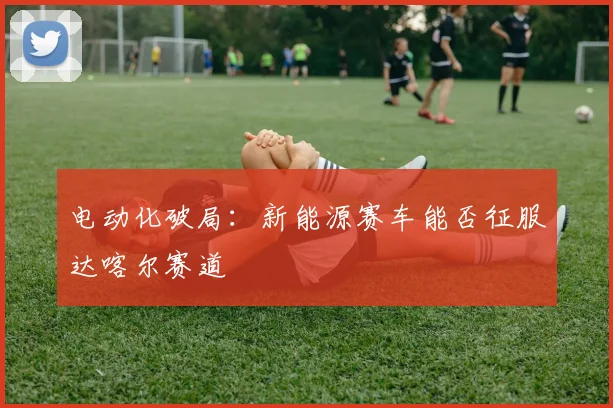 电动化破局：新能源赛车能否征服达喀尔赛道