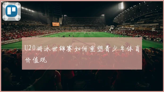 U20游泳世锦赛如何重塑青少年体育价值观