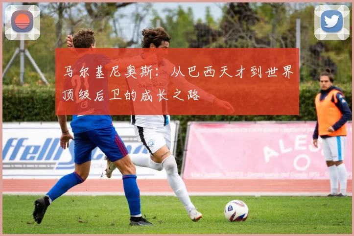 马尔基尼奥斯：从巴西天才到世界顶级后卫的成长之路