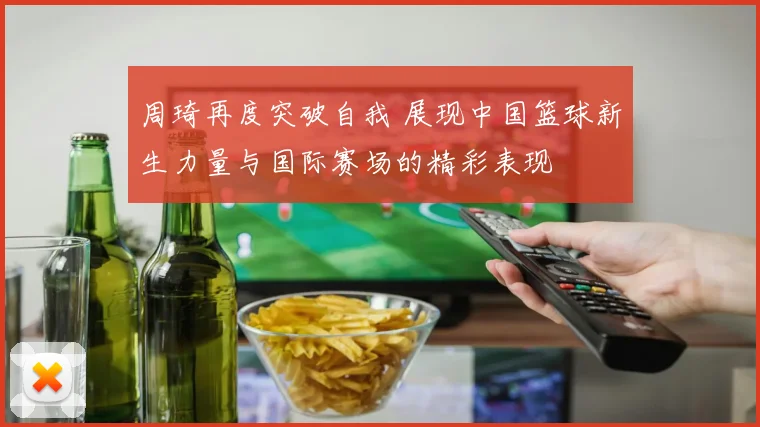 周琦再度突破自我 展现中国篮球新生力量与国际赛场的精彩表现
