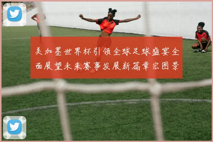 美加墨世界杯引领全球足球盛宴全面展望未来赛事发展新篇章宏图景