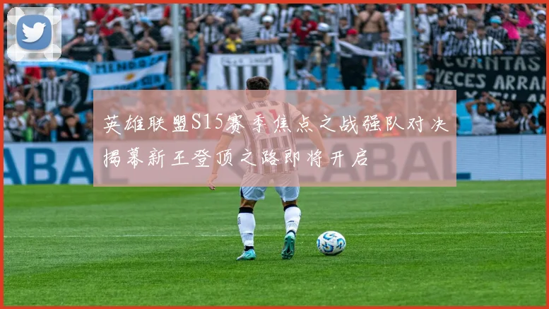 英雄联盟S15赛季焦点之战强队对决揭幕新王登顶之路即将开启