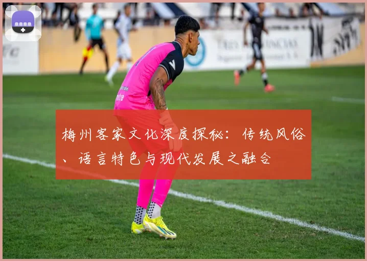 梅州客家文化深度探秘：传统风俗、语言特色与现代发展之融合