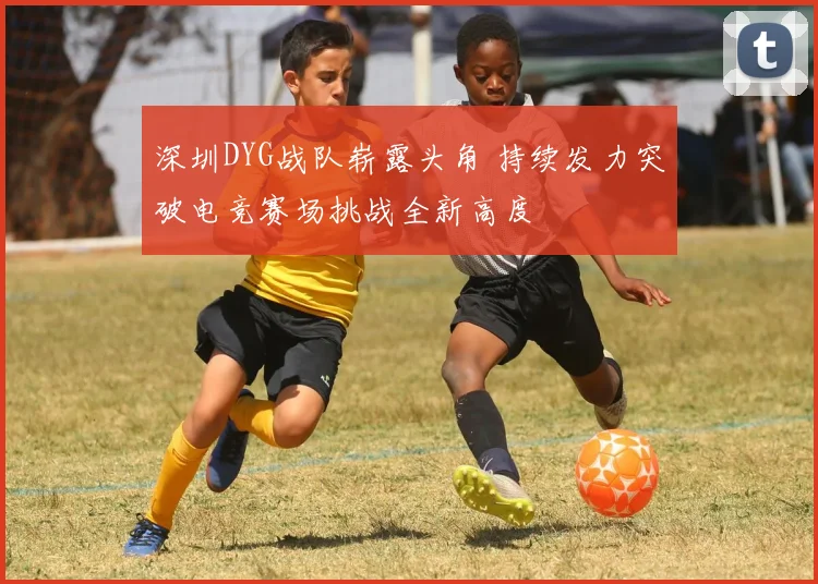 深圳DYG战队崭露头角 持续发力突破电竞赛场挑战全新高度